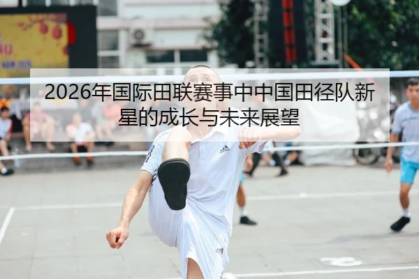 2026年国际田联赛事中中国田径队新星的成长与未来展望