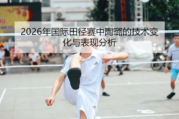 2026年国际田径赛中陶璐的技术变化与表现分析