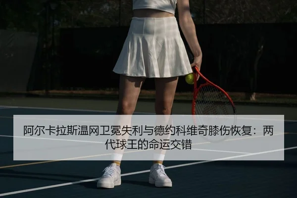 阿尔卡拉斯温网卫冕失利与德约科维奇膝伤恢复：两代球王的命运交错