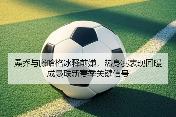 桑乔与滕哈格冰释前嫌，热身赛表现回暖成曼联新赛季关键信号